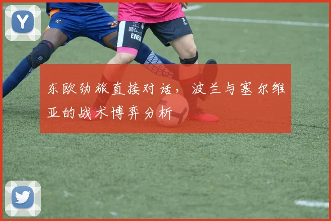 东欧劲旅直接对话，波兰与塞尔维亚的战术博弈分析