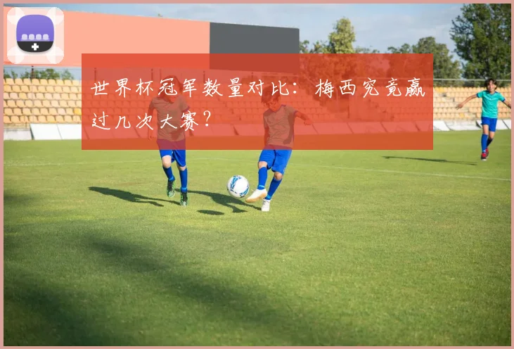 世界杯冠军数量对比：梅西究竟赢过几次大赛？