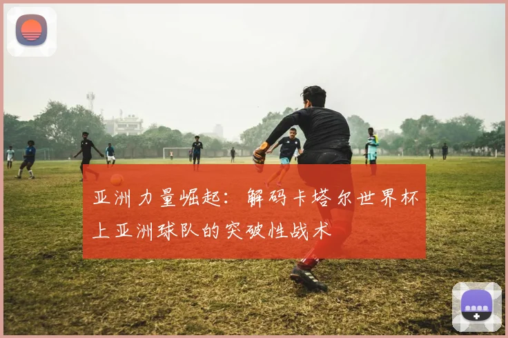 亚洲力量崛起：解码卡塔尔世界杯上亚洲球队的突破性战术