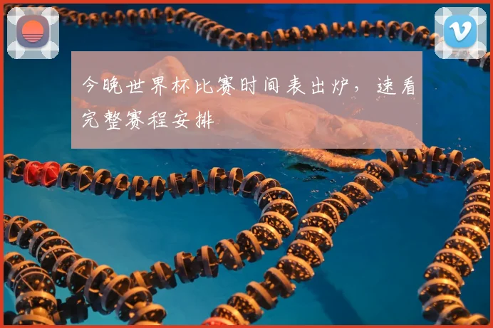 今晚世界杯比赛时间表出炉，速看完整赛程安排