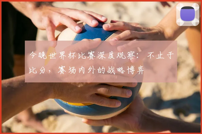 今晚世界杯比赛深度观察:不止于比分,赛场内外的战略博弈