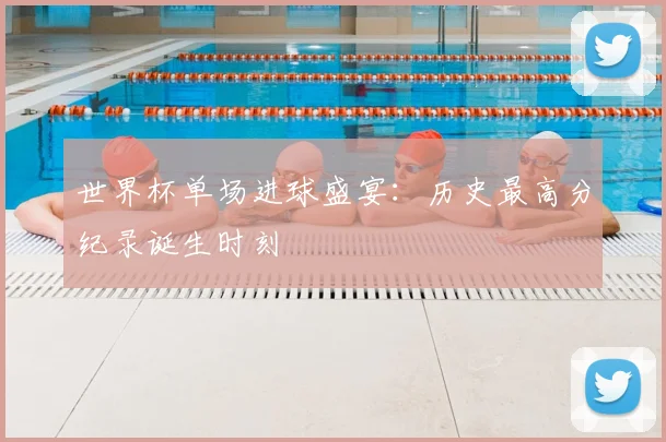 世界杯单场进球盛宴:历史最高分纪录诞生时刻