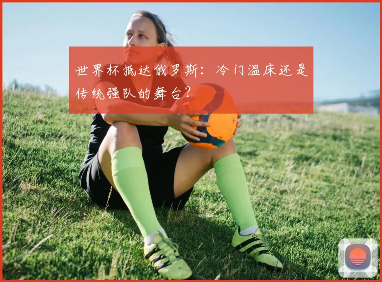 世界杯抵达俄罗斯:冷门温床还是传统强队的舞台?