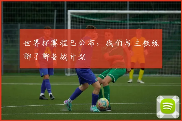 世界杯赛程已公布,我们与主教练聊了聊备战计划