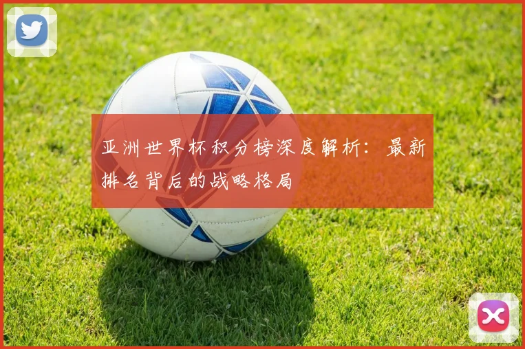 亚洲世界杯积分榜深度解析：最新排名背后的战略格局