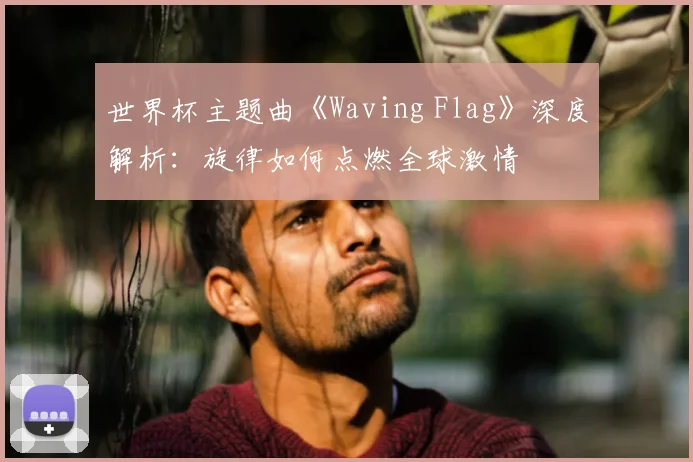 世界杯主题曲《Waving Flag》深度解析：旋律如何点燃全球激情