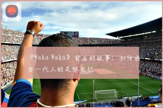 《Waka Waka》背后的故事:如何成为一代人的足球记忆
