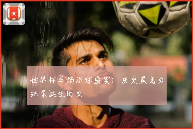 世界杯单场进球盛宴:历史最高分纪录诞生时刻