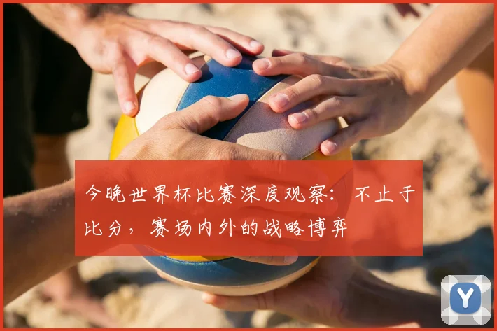 今晚世界杯比赛深度观察:不止于比分,赛场内外的战略博弈