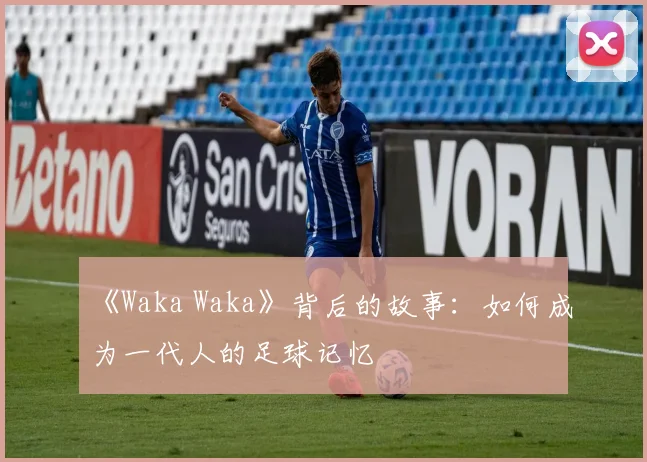 《Waka Waka》背后的故事:如何成为一代人的足球记忆