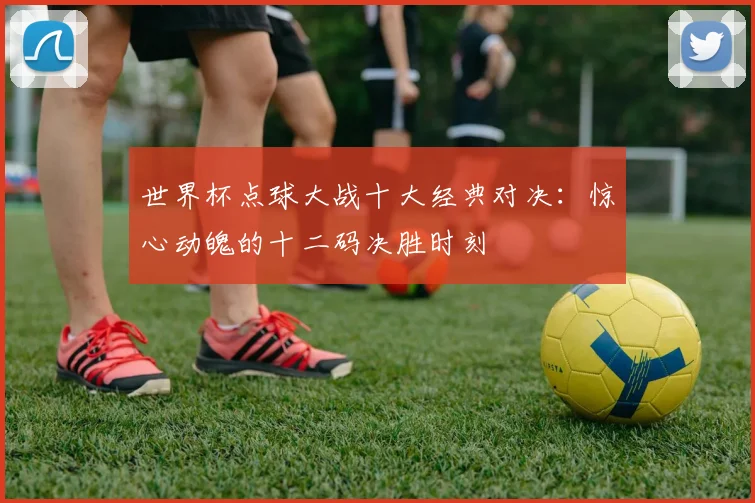 世界杯点球大战十大经典对决:惊心动魄的十二码决胜时刻
