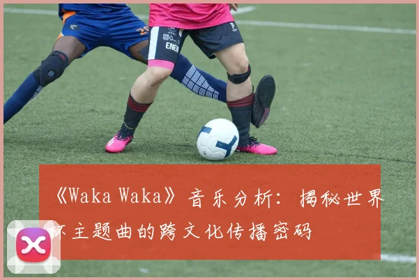 《Waka Waka》音乐分析:揭秘世界杯主题曲的跨文化传播密码