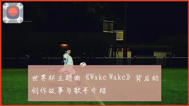 世界杯主题曲《Wake Wake》背后的创作故事与歌手介绍