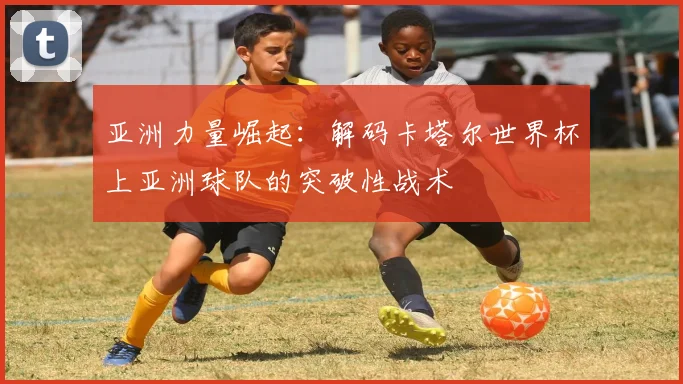 亚洲力量崛起：解码卡塔尔世界杯上亚洲球队的突破性战术