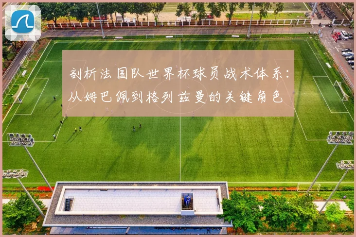 剖析法国队世界杯球员战术体系：从姆巴佩到格列兹曼的关键角色