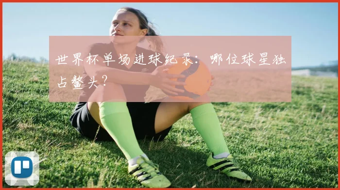 世界杯单场进球纪录:哪位球星独占鳌头?