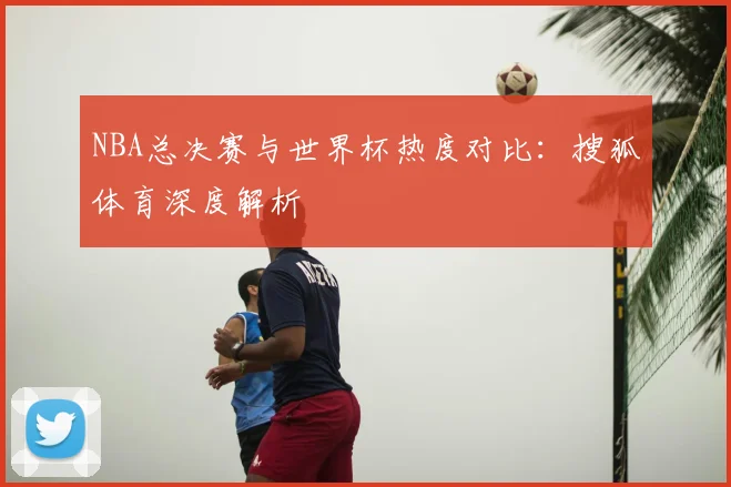 NBA总决赛与世界杯热度对比：搜狐体育深度解析