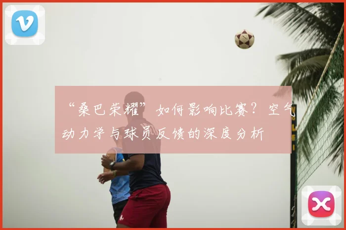 “桑巴荣耀”如何影响比赛?空气动力学与球员反馈的深度分析