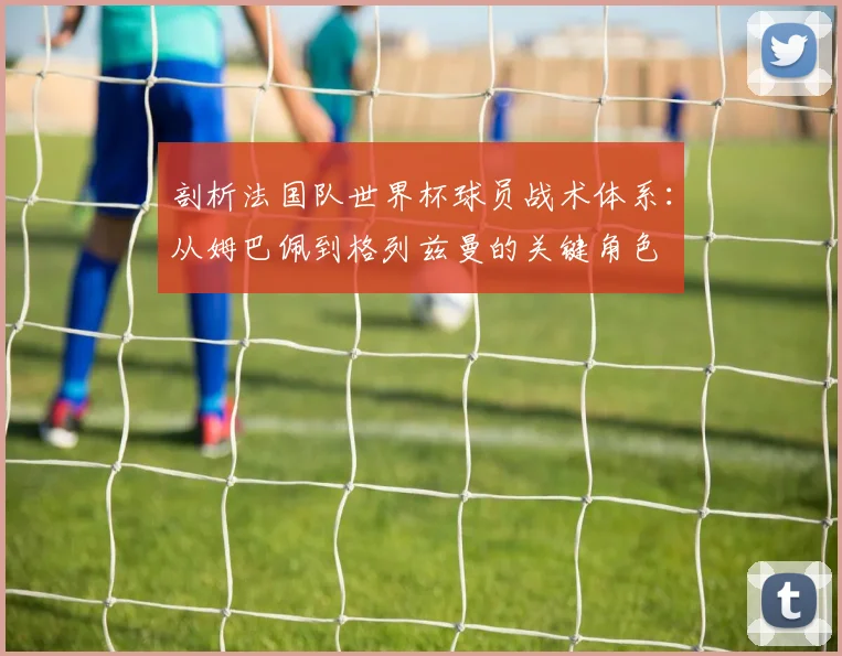 剖析法国队世界杯球员战术体系：从姆巴佩到格列兹曼的关键角色