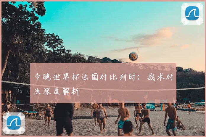 今晚世界杯法国对比利时:战术对决深度解析