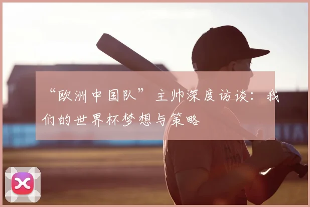 “欧洲中国队”主帅深度访谈：我们的世界杯梦想与策略